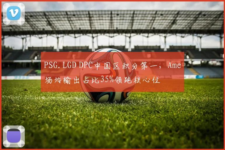 PSG.LGD DPC中国区积分第一，Ame场均输出占比35%领跑核心位