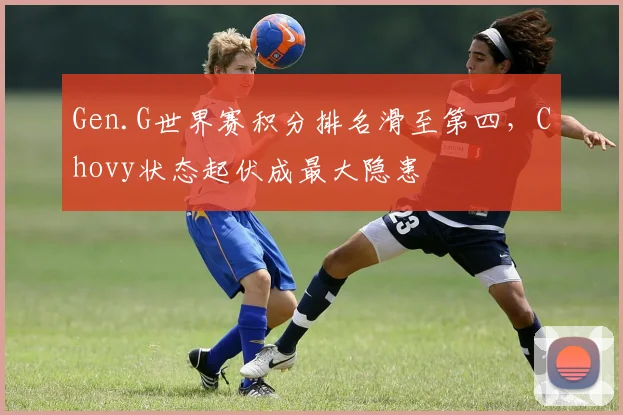Gen.G世界赛积分排名滑至第四,Chovy状态起伏成最大隐患