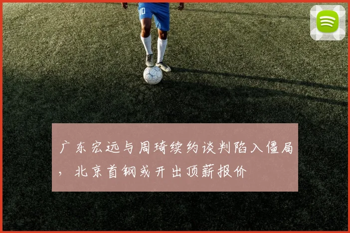 广东宏远与周琦续约谈判陷入僵局，北京首钢或开出顶薪报价