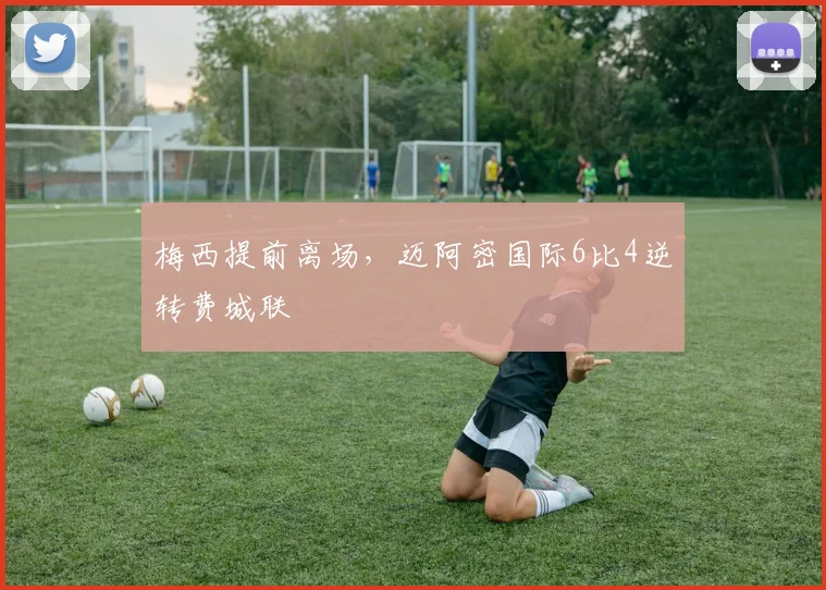 梅西提前离场，迈阿密国际6比4逆转费城联